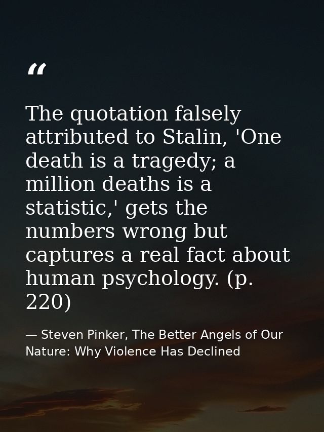 The quotation falsely attributed to Stalin, 'One death is a tragedy; a million deaths is a statistic,' gets the numbers  — Steven Pinker, The Better Angels of Our Nature: Why Violence Has Declined
