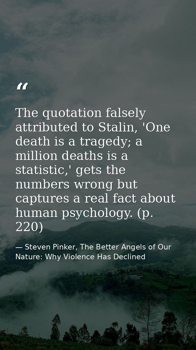 The quotation falsely attributed to Stalin, 'One death is a tragedy; a million deaths is a statistic,' gets the numbers  — Steven Pinker, The Better Angels of Our Nature: Why Violence Has Declined