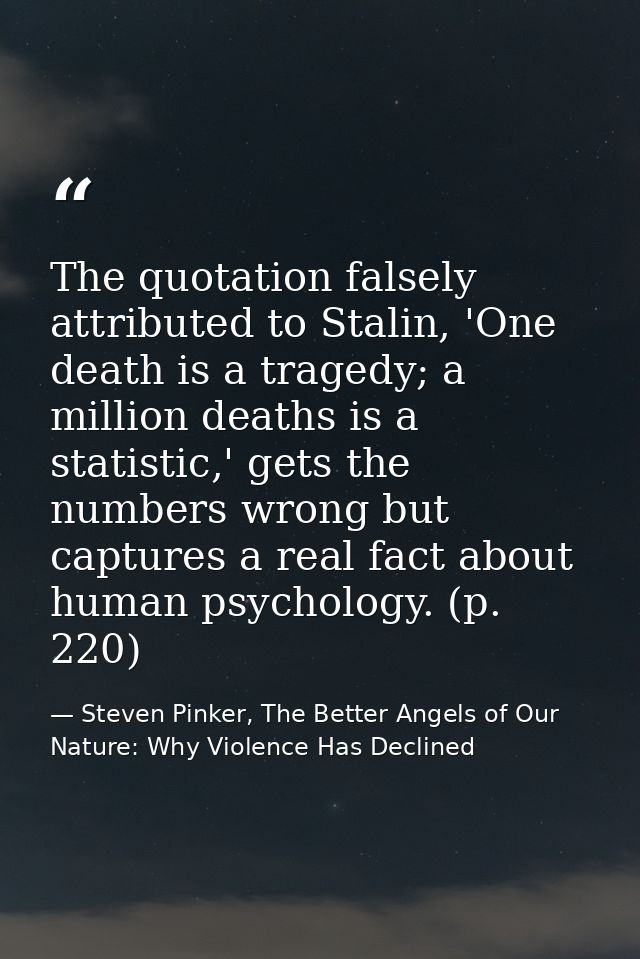 The quotation falsely attributed to Stalin, 'One death is a tragedy; a million deaths is a statistic,' gets the numbers  — Steven Pinker, The Better Angels of Our Nature: Why Violence Has Declined