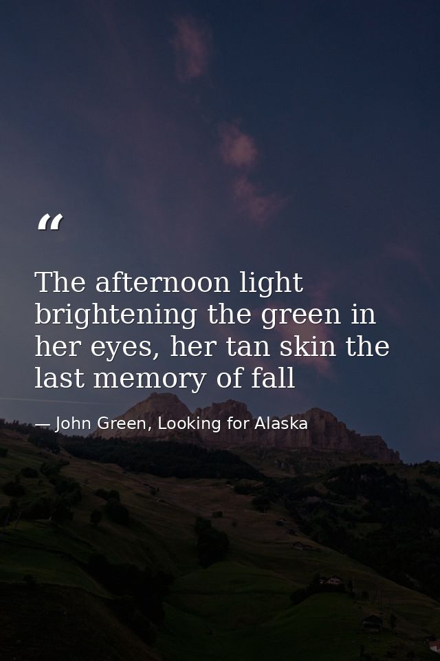 The afternoon light brightening the green in her eyes, her tan skin the last memory of fall — John Green, Looking for Alaska