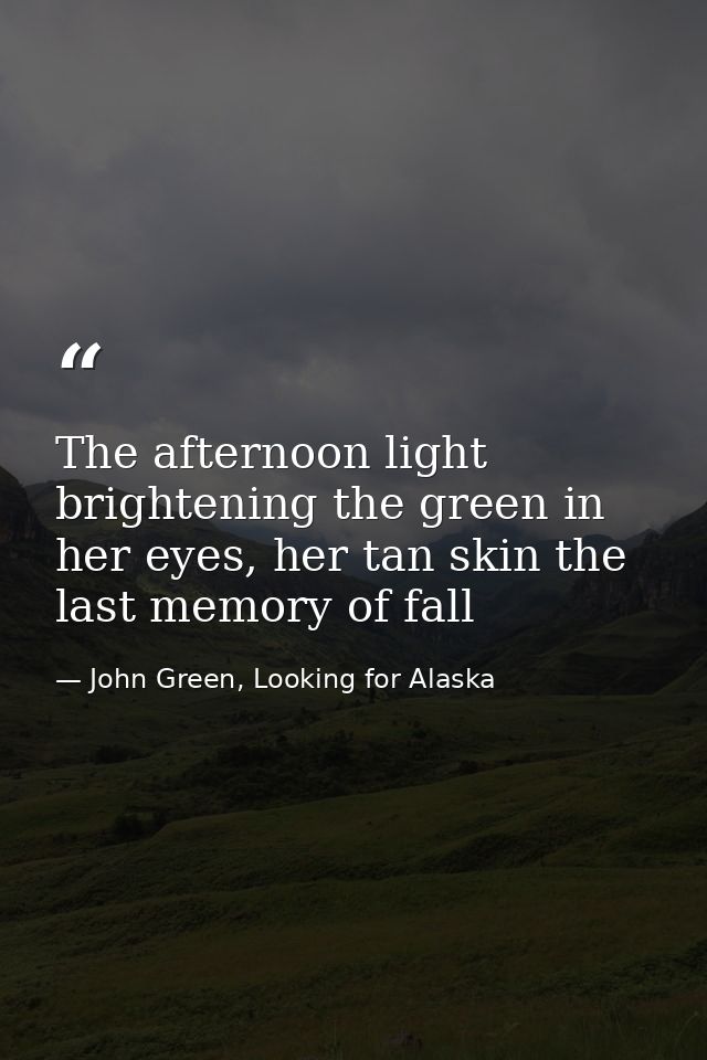 The afternoon light brightening the green in her eyes, her tan skin the last memory of fall — John Green, Looking for Alaska