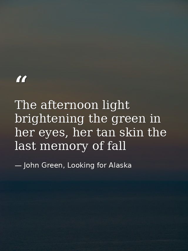 The afternoon light brightening the green in her eyes, her tan skin the last memory of fall — John Green, Looking for Alaska