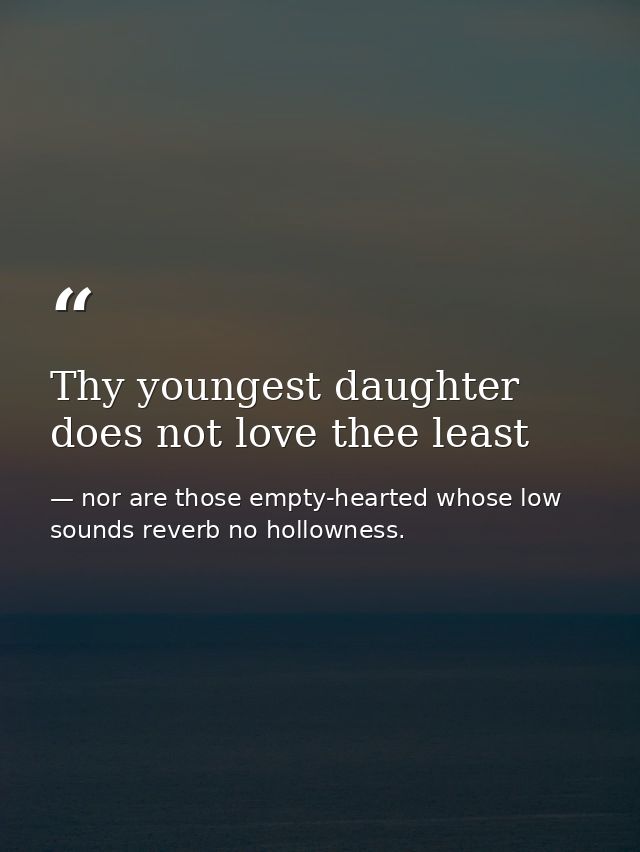 Thy youngest daughter does not love thee least — nor are those empty-hearted whose low sounds reverb no hollowness.
