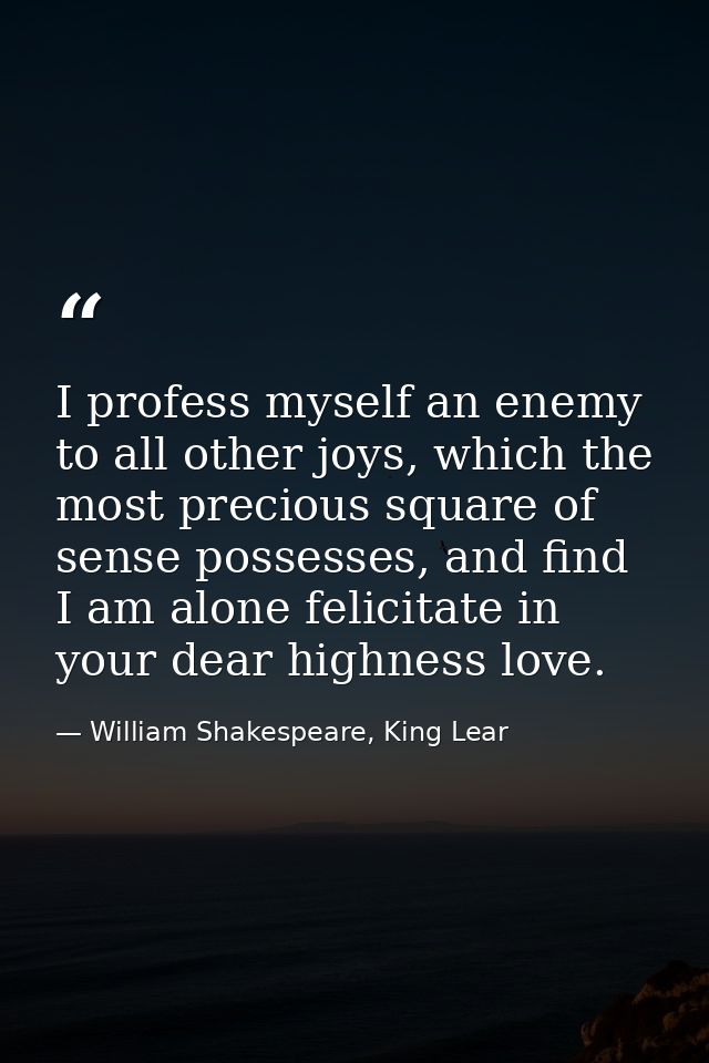 I profess myself an enemy to all other joys, which the most precious square of sense possesses, and find I am alone feli — William Shakespeare, King Lear