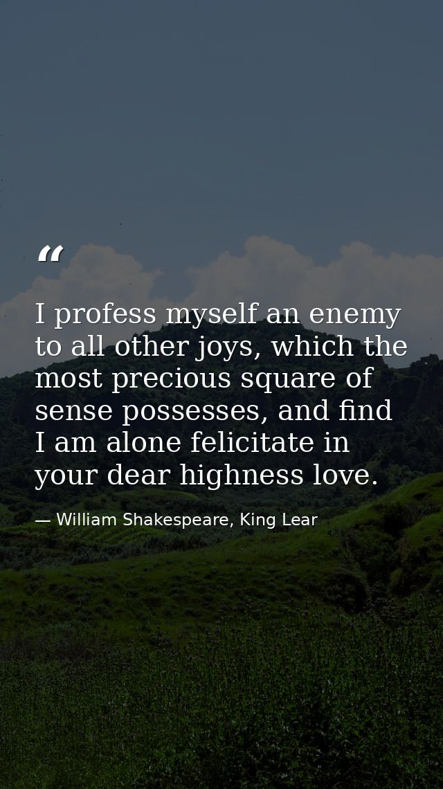 I profess myself an enemy to all other joys, which the most precious square of sense possesses, and find I am alone feli — William Shakespeare, King Lear