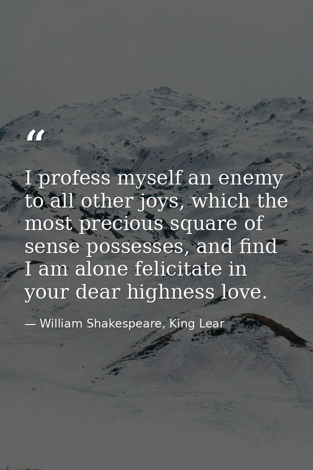 I profess myself an enemy to all other joys, which the most precious square of sense possesses, and find I am alone feli — William Shakespeare, King Lear