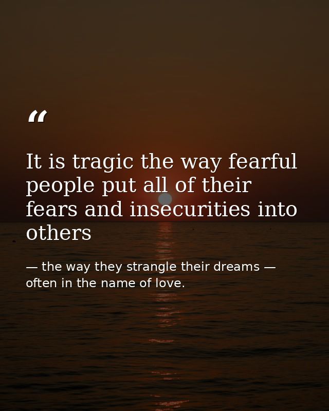 It is tragic the way fearful people put all of their fears and insecurities into others — the way they strangle their dreams — often in the name of love.