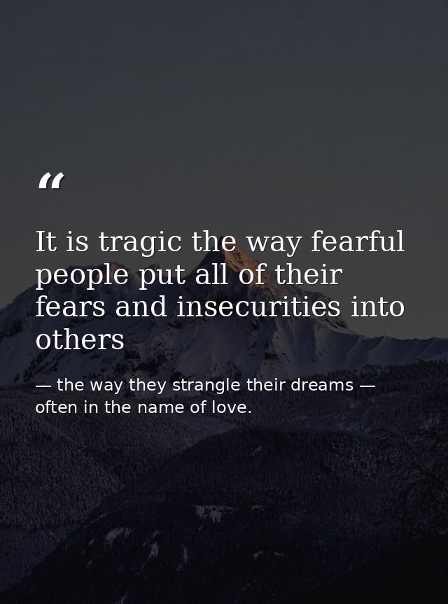It is tragic the way fearful people put all of their fears and insecurities into others — the way they strangle their dreams — often in the name of love.