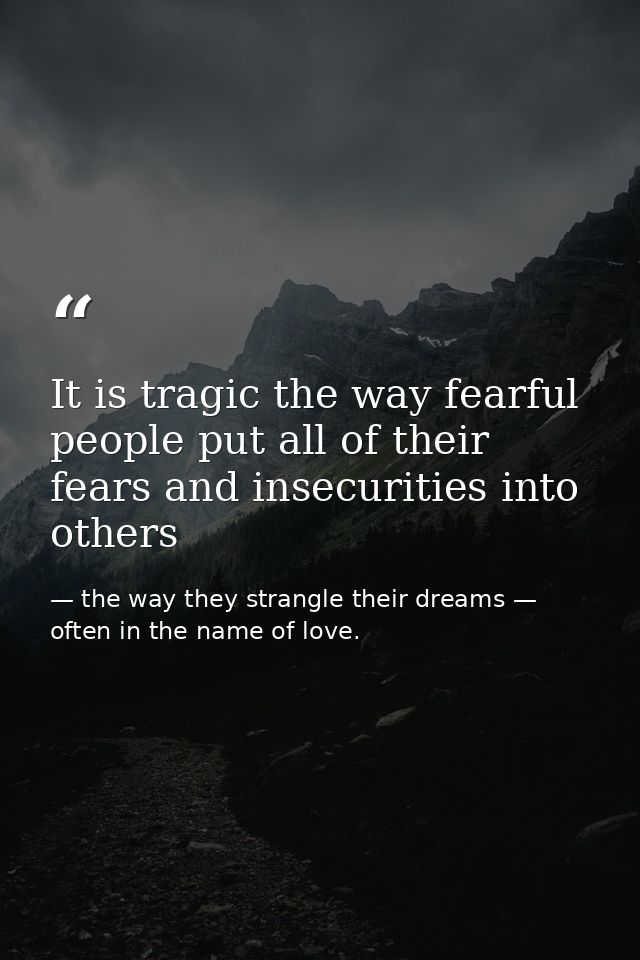 It is tragic the way fearful people put all of their fears and insecurities into others — the way they strangle their dreams — often in the name of love.