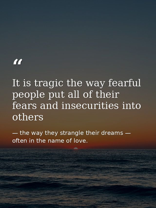 It is tragic the way fearful people put all of their fears and insecurities into others — the way they strangle their dreams — often in the name of love.