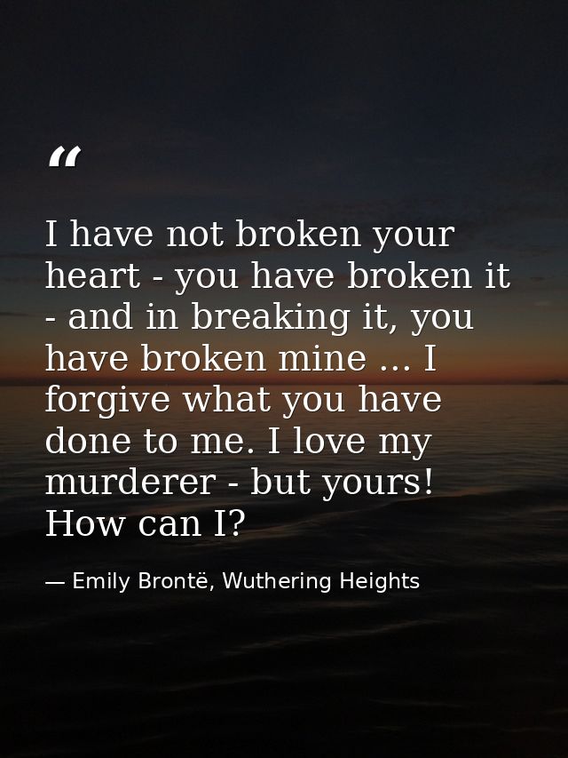 I have not broken your heart - you have broken it - and in breaking it, you have broken mine ... I forgive what you have — Emily Brontë, Wuthering Heights