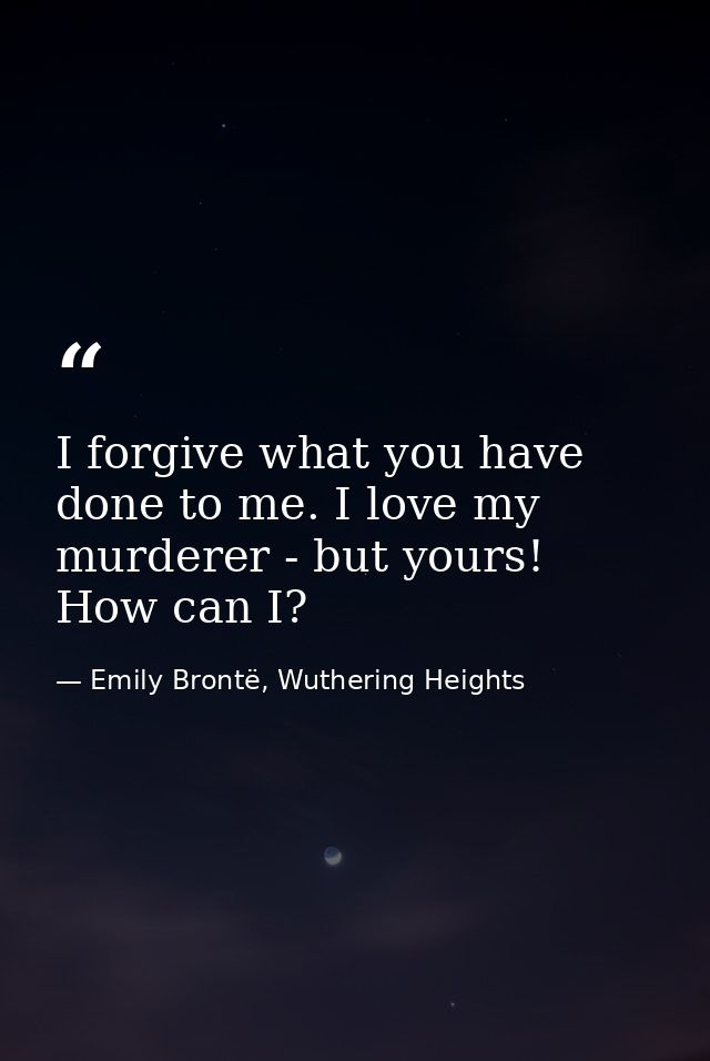 I forgive what you have done to me. I love my murderer - but yours! How can I? — Emily Brontë, Wuthering Heights