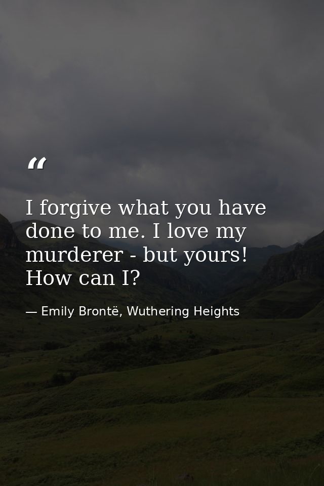 I forgive what you have done to me. I love my murderer - but yours! How can I? — Emily Brontë, Wuthering Heights