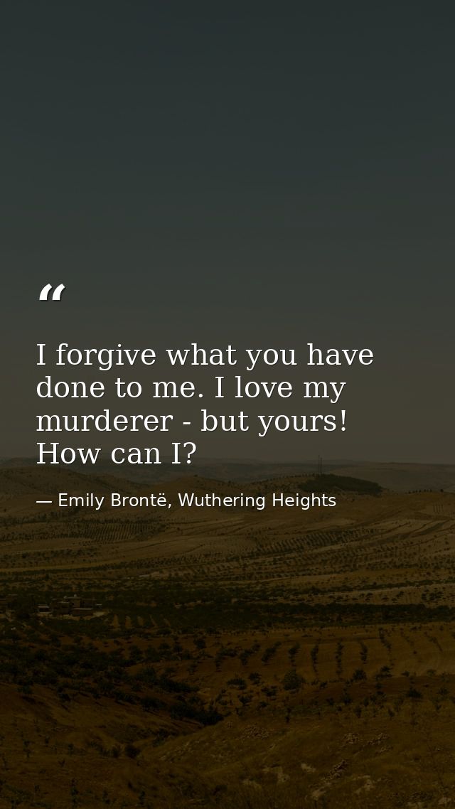 I forgive what you have done to me. I love my murderer - but yours! How can I? — Emily Brontë, Wuthering Heights