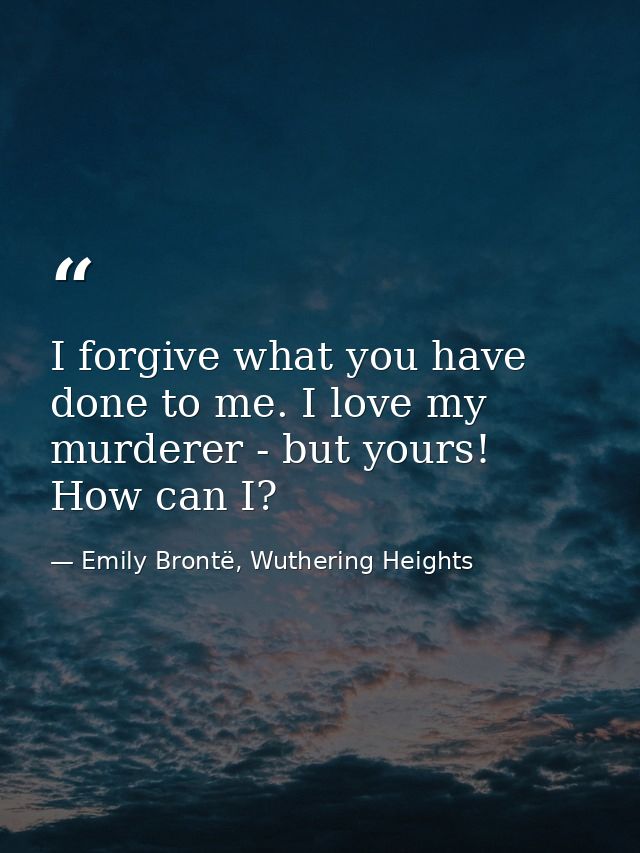 I forgive what you have done to me. I love my murderer - but yours! How can I? — Emily Brontë, Wuthering Heights