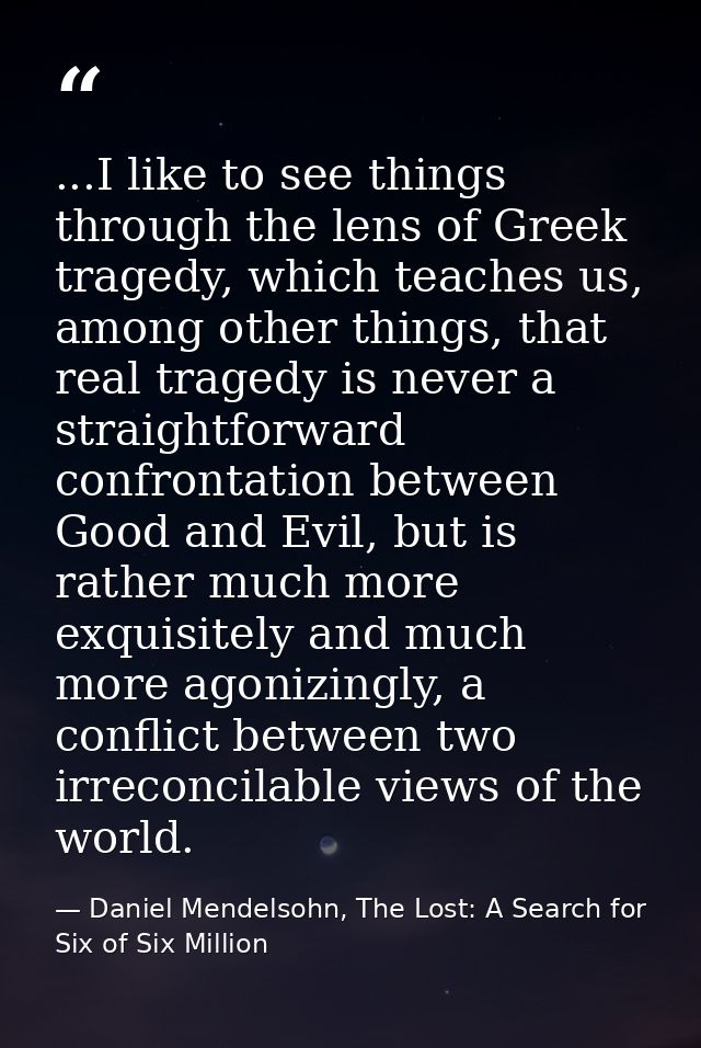 ...I like to see things through the lens of Greek tragedy, which teaches us, among other things, that real tragedy is ne — Daniel Mendelsohn, The Lost: A Search for Six of Six Million