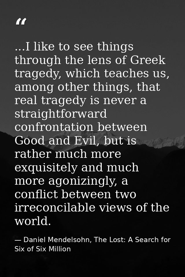 ...I like to see things through the lens of Greek tragedy, which teaches us, among other things, that real tragedy is ne — Daniel Mendelsohn, The Lost: A Search for Six of Six Million