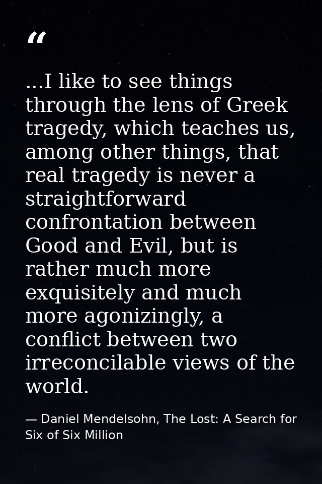 ...I like to see things through the lens of Greek tragedy, which teaches us, among other things, that real tragedy is ne — Daniel Mendelsohn, The Lost: A Search for Six of Six Million