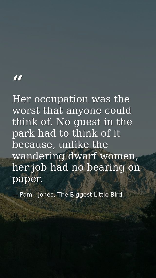 Her occupation was the worst that anyone could think of. No guest in the park had to think of it because, unlike the wan — Pam   Jones, The Biggest Little Bird