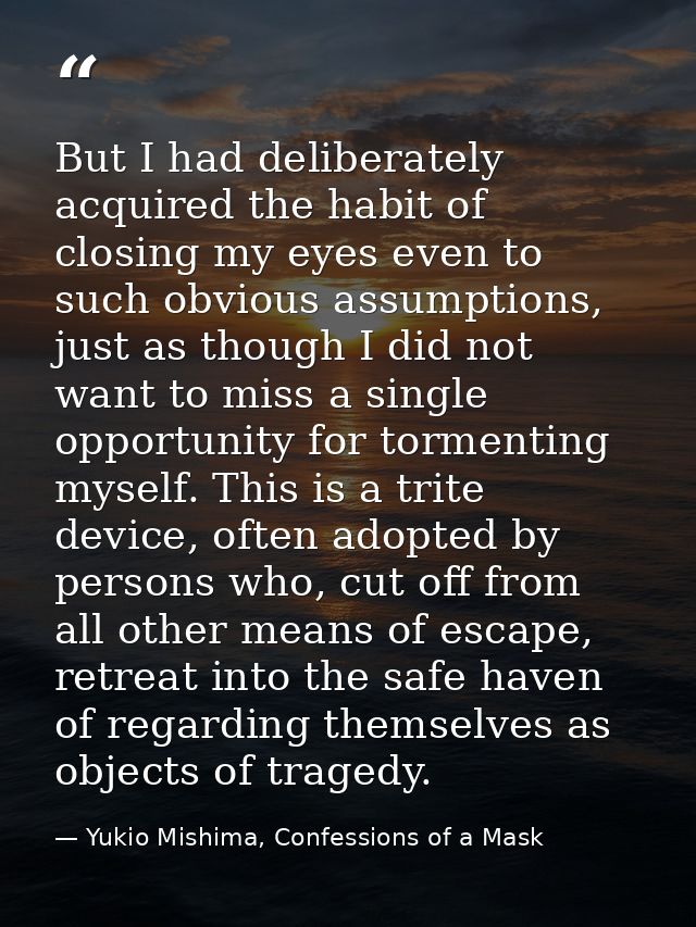 But I had deliberately acquired the habit of closing my eyes even to such obvious assumptions, just as though I did not  — Yukio Mishima, Confessions of a Mask