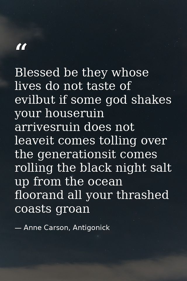 Blessed be they whose lives do not taste of evilbut if some god shakes your houseruin arrivesruin does not leaveit comes — Anne Carson, Antigonick