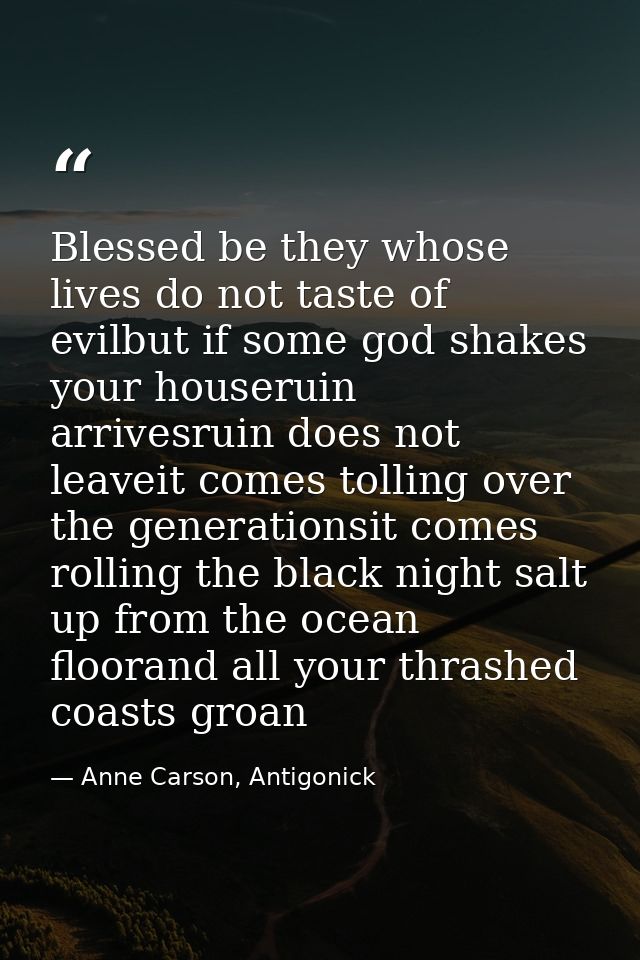 Blessed be they whose lives do not taste of evilbut if some god shakes your houseruin arrivesruin does not leaveit comes — Anne Carson, Antigonick