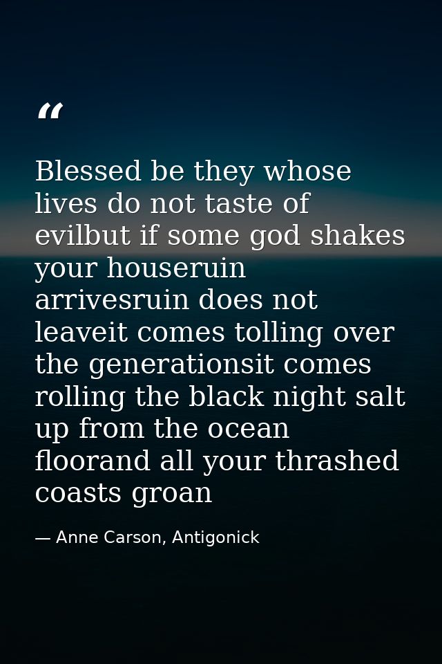 Blessed be they whose lives do not taste of evilbut if some god shakes your houseruin arrivesruin does not leaveit comes — Anne Carson, Antigonick