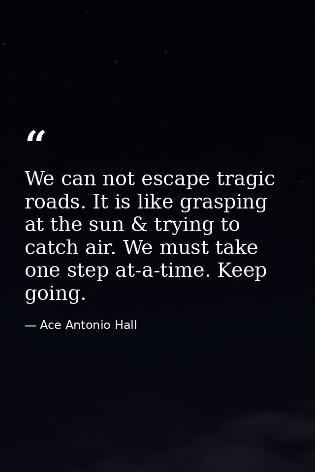 We can not escape tragic roads. It is like grasping at the sun & trying to catch air. We must take one step at-a-time. K — Ace Antonio Hall