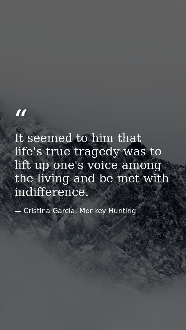 It seemed to him that life's true tragedy was to lift up one's voice among the living and be met with indifference. — Cristina García, Monkey Hunting