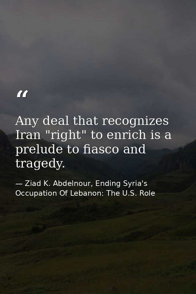 Any deal that recognizes Iran "right" to enrich is a prelude to fiasco and tragedy. — Ziad K. Abdelnour, Ending Syria's Occupation Of Lebanon: The U.S. Role