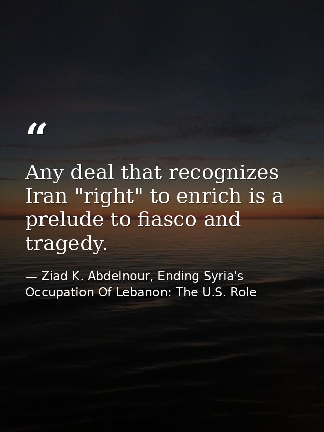 Any deal that recognizes Iran "right" to enrich is a prelude to fiasco and tragedy. — Ziad K. Abdelnour, Ending Syria's Occupation Of Lebanon: The U.S. Role