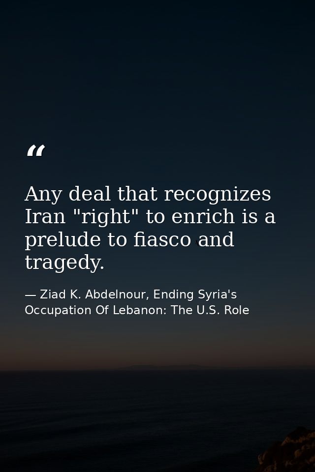 Any deal that recognizes Iran "right" to enrich is a prelude to fiasco and tragedy. — Ziad K. Abdelnour, Ending Syria's Occupation Of Lebanon: The U.S. Role