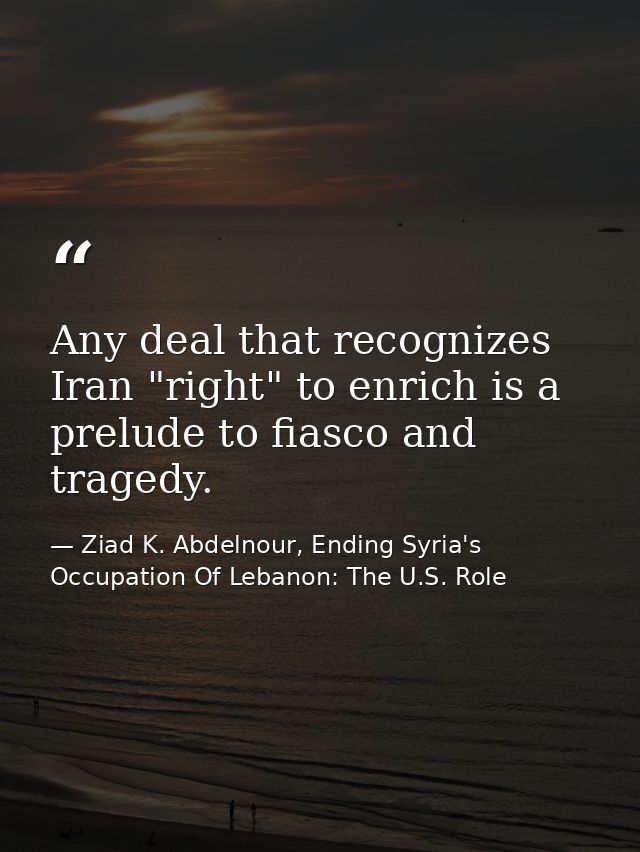 Any deal that recognizes Iran "right" to enrich is a prelude to fiasco and tragedy. — Ziad K. Abdelnour, Ending Syria's Occupation Of Lebanon: The U.S. Role
