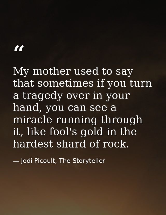 My mother used to say that sometimes if you turn a tragedy over in your hand, you can see a miracle running through it,  — Jodi Picoult, The Storyteller