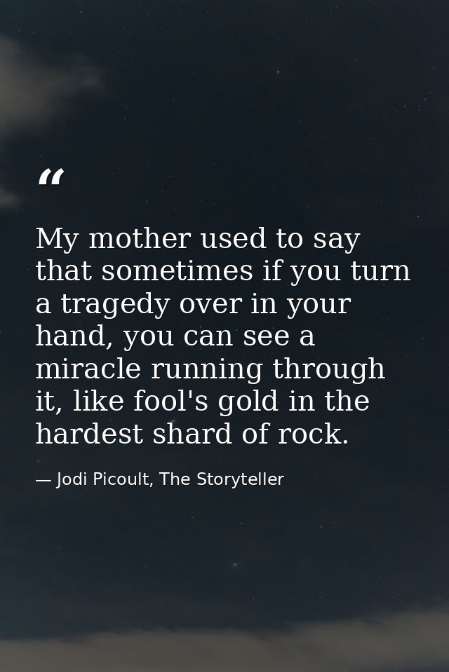 My mother used to say that sometimes if you turn a tragedy over in your hand, you can see a miracle running through it,  — Jodi Picoult, The Storyteller