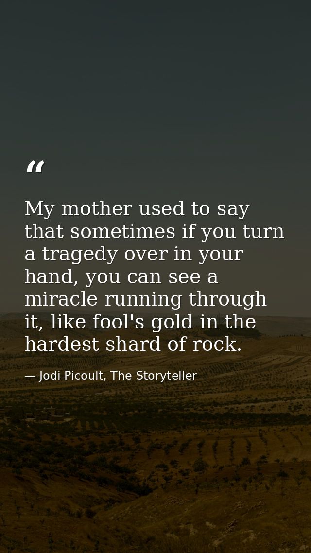 My mother used to say that sometimes if you turn a tragedy over in your hand, you can see a miracle running through it,  — Jodi Picoult, The Storyteller