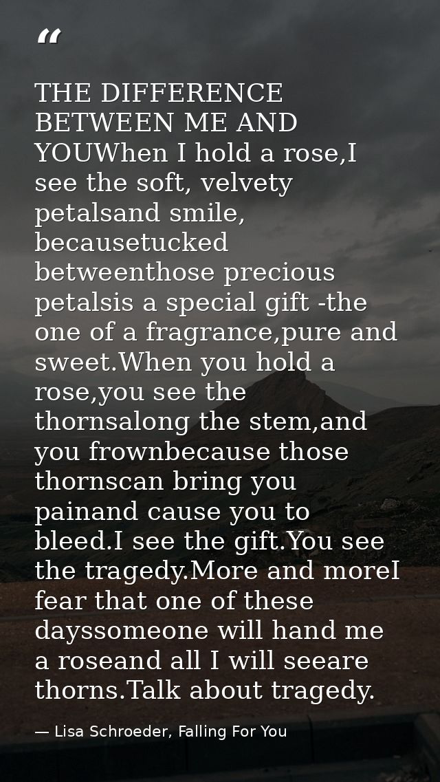 THE DIFFERENCE BETWEEN ME AND YOUWhen I hold a rose,I see the soft, velvety petalsand smile, becausetucked betweenthose  — Lisa Schroeder, Falling For You