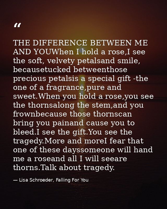 THE DIFFERENCE BETWEEN ME AND YOUWhen I hold a rose,I see the soft, velvety petalsand smile, becausetucked betweenthose  — Lisa Schroeder, Falling For You