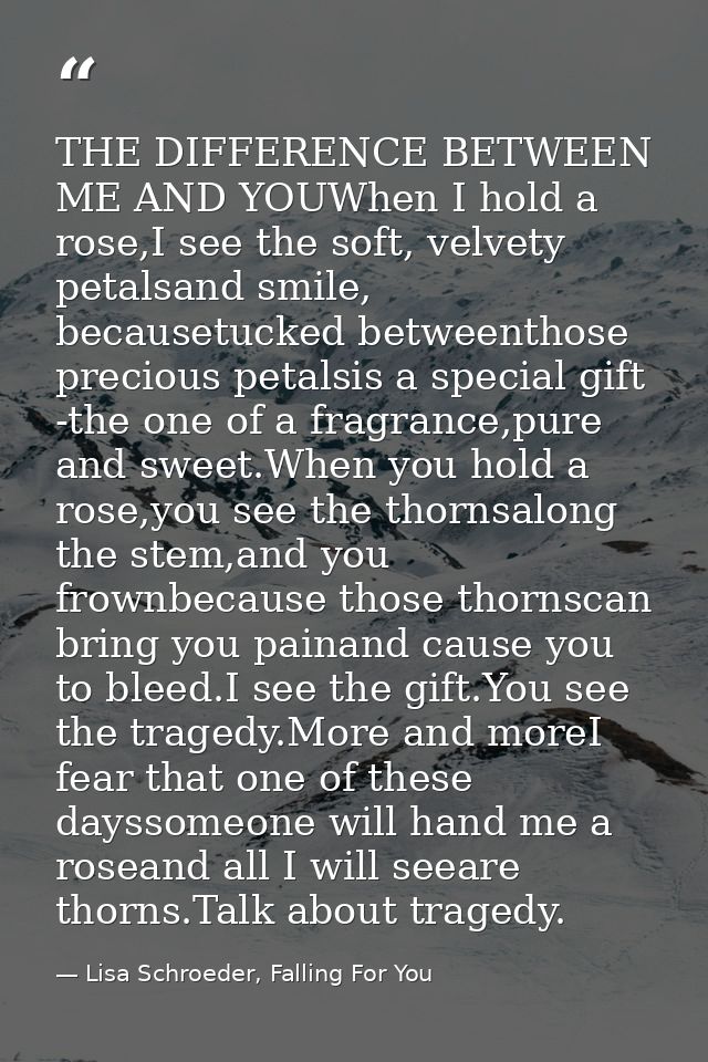 THE DIFFERENCE BETWEEN ME AND YOUWhen I hold a rose,I see the soft, velvety petalsand smile, becausetucked betweenthose  — Lisa Schroeder, Falling For You