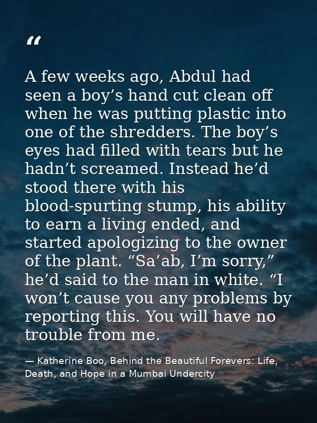 A few weeks ago, Abdul had seen a boy’s hand cut clean off when he was putting plastic into one of the shredders. The bo — Katherine Boo, Behind the Beautiful Forevers: Life, Death, and Hope in a Mumbai Undercity