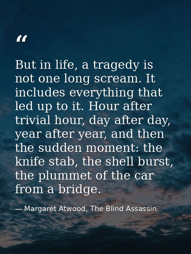 But in life, a tragedy is not one long scream. It includes everything that led up to it. Hour after trivial hour, day af — Margaret Atwood, The Blind Assassin