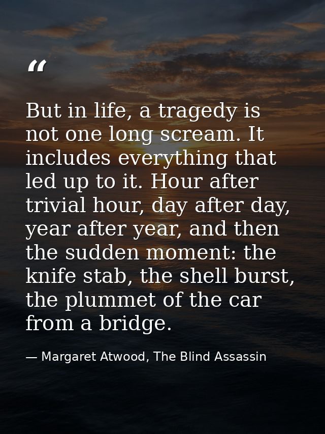 But in life, a tragedy is not one long scream. It includes everything that led up to it. Hour after trivial hour, day af — Margaret Atwood, The Blind Assassin