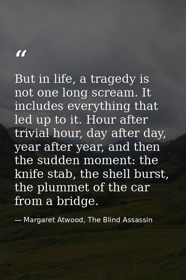 But in life, a tragedy is not one long scream. It includes everything that led up to it. Hour after trivial hour, day af — Margaret Atwood, The Blind Assassin