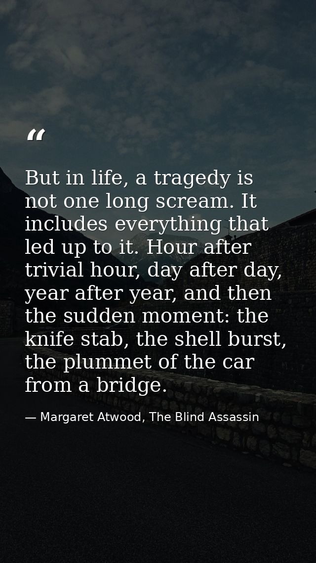 But in life, a tragedy is not one long scream. It includes everything that led up to it. Hour after trivial hour, day af — Margaret Atwood, The Blind Assassin