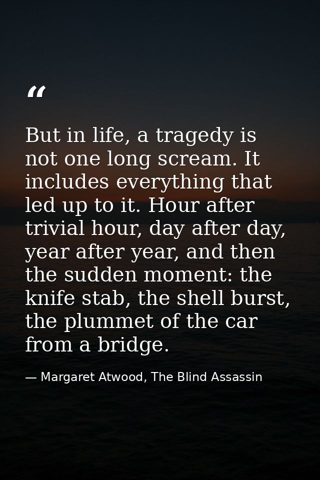 But in life, a tragedy is not one long scream. It includes everything that led up to it. Hour after trivial hour, day af — Margaret Atwood, The Blind Assassin