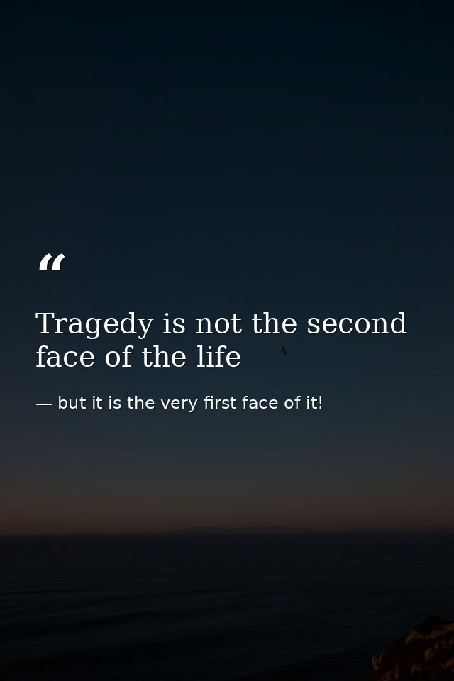 Tragedy is not the second face of the life — but it is the very first face of it!