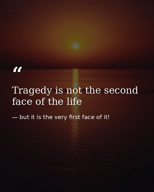 Tragedy is not the second face of the life — but it is the very first face of it!