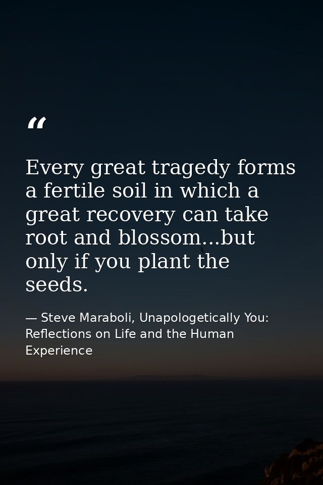 Every great tragedy forms a fertile soil in which a great recovery can take root and blossom...but only if you plant the — Steve Maraboli, Unapologetically You: Reflections on Life and the Human Experience