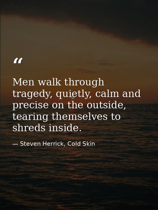 Men walk through tragedy, quietly, calm and precise on the outside, tearing themselves to shreds inside. — Steven Herrick, Cold Skin