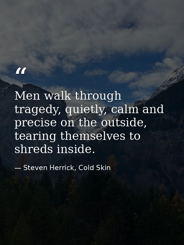 Men walk through tragedy, quietly, calm and precise on the outside, tearing themselves to shreds inside. — Steven Herrick, Cold Skin